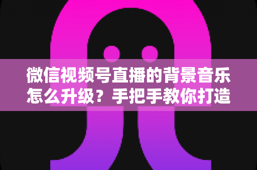 微信视频号直播的背景音乐怎么升级？手把手教你打造高品质直播间音效的完整攻略
