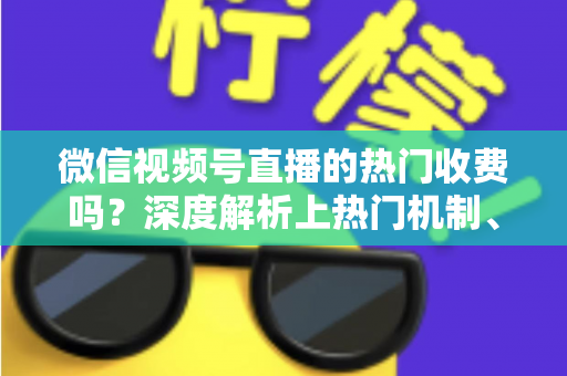 微信视频号直播的热门收费吗？深度解析上热门机制、免费技巧与避坑指南