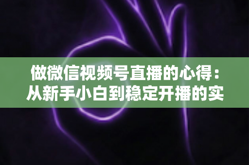 做微信视频号直播的心得：从新手小白到稳定开播的实战经验全解析