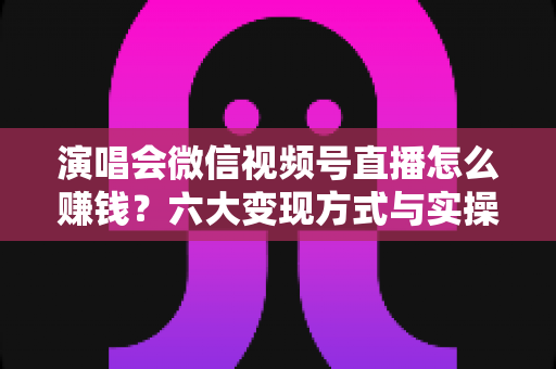 演唱会微信视频号直播怎么赚钱？六大变现方式与实操指南全面解析