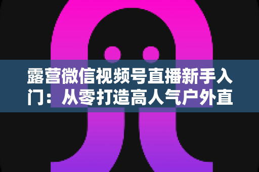 露营微信视频号直播新手入门：从零打造高人气户外直播间的实战指南