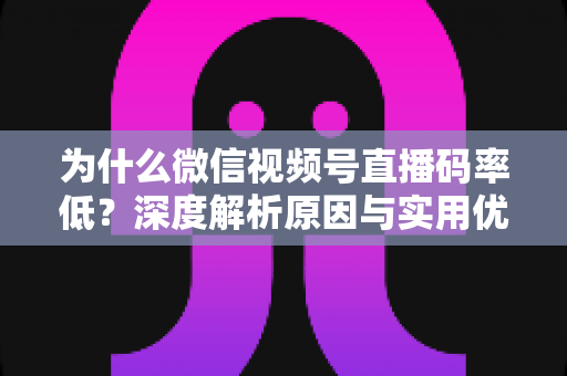 为什么微信视频号直播码率低？深度解析原因与实用优化指南