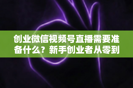 创业微信视频号直播需要准备什么?新手创业者从零到开播的完整准备指南 创业微信视频号直播需要准备什么?新手创业者从零到开播的完整准备指南