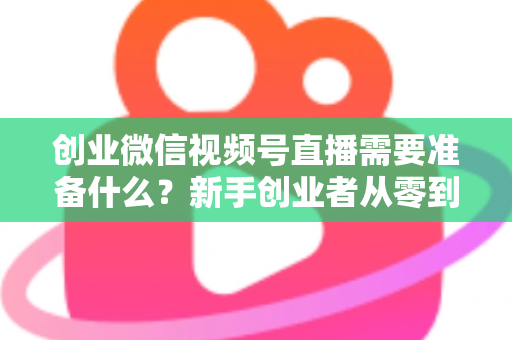 创业微信视频号直播需要准备什么？新手创业者从零到开播的完整准备指南