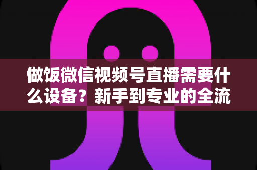 做饭微信视频号直播需要什么设备?新手到专业的全流程装备清单与避坑指南 做饭微信视频号直播需要什么设备?新手到专业的全流程装备清单与避坑指南