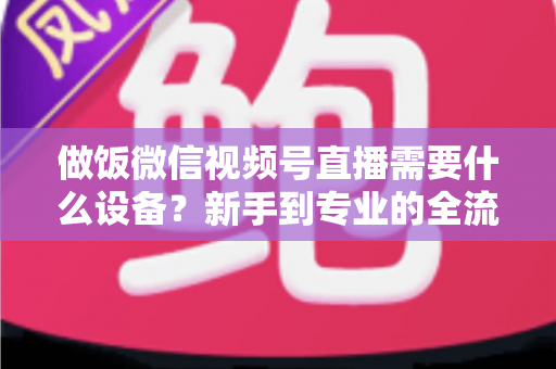 做饭微信视频号直播需要什么设备?新手到专业的全流程装备清单与避坑指南 做饭微信视频号直播需要什么设备?新手到专业的全流程装备清单与避坑指南