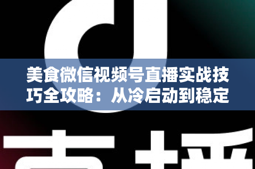 美食微信视频号直播实战技巧全攻略：从冷启动到稳定出单的完整指南