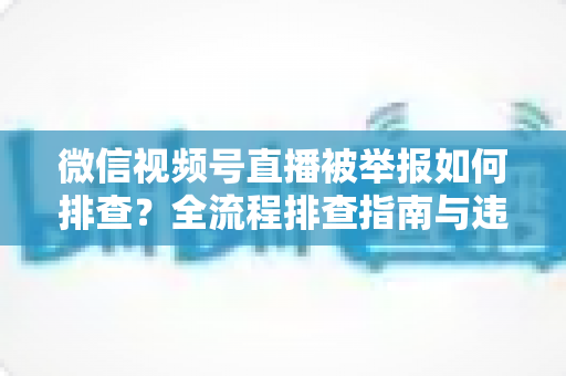 微信视频号直播被举报如何排查？全流程排查指南与违规风险防范策略