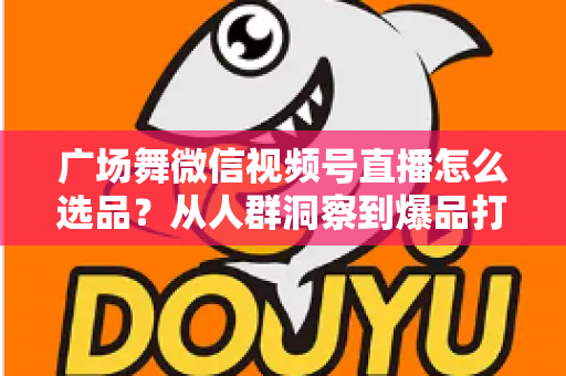 广场舞微信视频号直播怎么选品？从人群洞察到爆品打造的全流程实战指南
