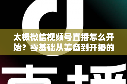 太极微信视频号直播怎么开始？零基础从筹备到开播的完整实战指南