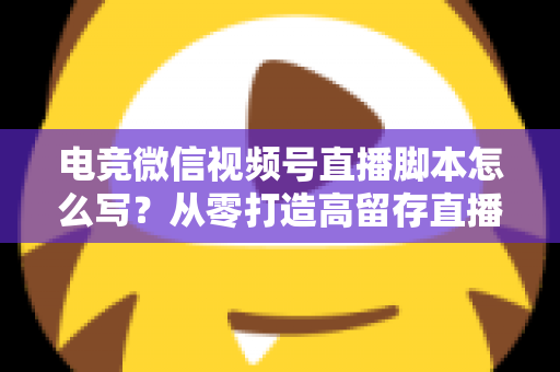 电竞微信视频号直播脚本怎么写？从零打造高留存直播全流程指南