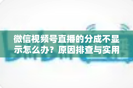 微信视频号直播的分成不显示怎么办？原因排查与实用解决指南一文讲透
