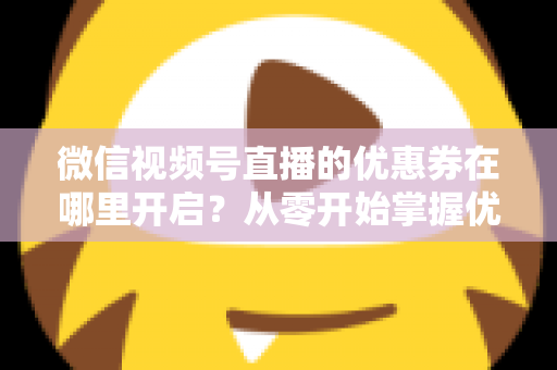 微信视频号直播的优惠券在哪里开启?从零开始掌握优惠券设置全流程的实战指南 微信视频号直播的优惠券在哪里开启?从零开始掌握优惠券设置全流程的实战指南