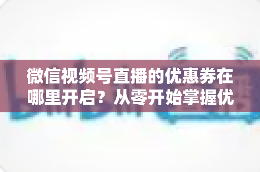 微信视频号直播的优惠券在哪里开启?从零开始掌握优惠券设置全流程的实战指南 微信视频号直播的优惠券在哪里开启?从零开始掌握优惠券设置全流程的实战指南