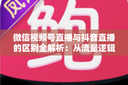 微信视频号直播与抖音直播的区别全解析：从流量逻辑到变现模式，一文帮你选对直播主阵地