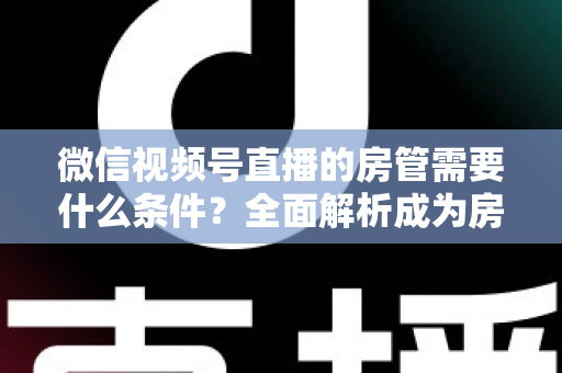 微信视频号直播的房管需要什么条件？全面解析成为房管的门槛、职责与晋升之路