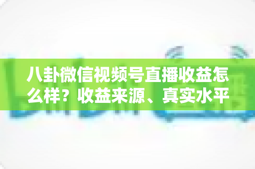 八卦微信视频号直播收益怎么样?收益来源、真实水平与提升技巧全解析 八卦微信视频号直播收益怎么样?收益来源、真实水平与提升技巧全解析