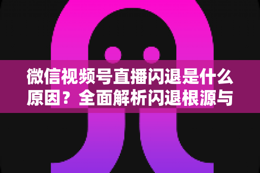 微信视频号直播闪退是什么原因？全面解析闪退根源与高效解决方案指南