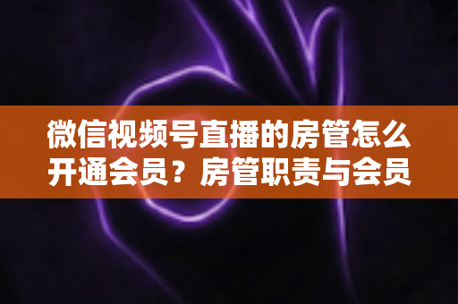 微信视频号直播的房管怎么开通会员?房管职责与会员开通全流程详解 微信视频号直播的房管怎么开通会员?房管职责与会员开通全流程详解