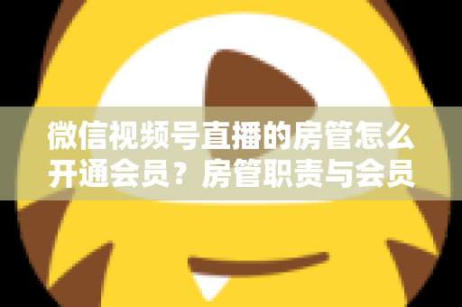 微信视频号直播的房管怎么开通会员？房管职责与会员开通全流程详解