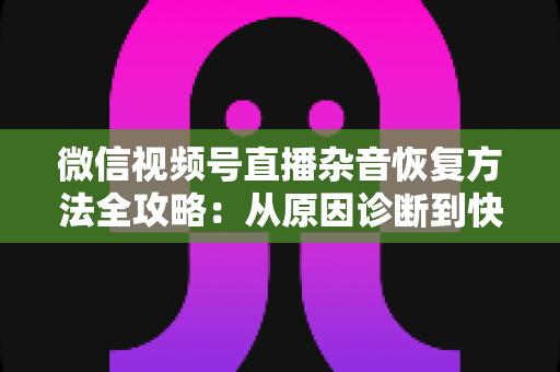 微信视频号直播杂音恢复方法全攻略：从原因诊断到快速修复，一步不落还原清晰音质
