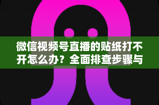 微信视频号直播的贴纸打不开怎么办？全面排查步骤与实用解决指南，轻松恢复直播间互动功能