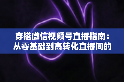 穿搭微信视频号直播指南：从零基础到高转化直播间的全方位实战攻略