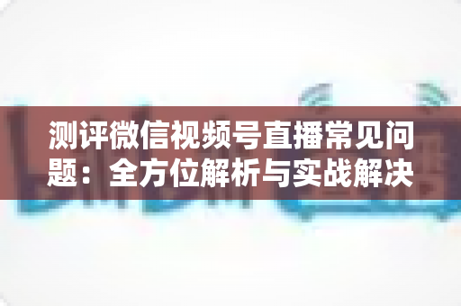 测评微信视频号直播常见问题:全方位解析与实战解决方案指南 测评微信视频号直播常见问题:全方位解析与实战解决方案指南