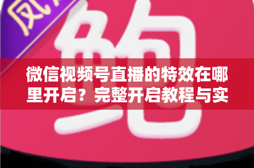 微信视频号直播的特效在哪里开启?完整开启教程与实用技巧一文读懂 微信视频号直播的特效在哪里开启?完整开启教程与实用技巧一文读懂