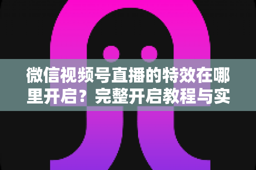 微信视频号直播的特效在哪里开启？完整开启教程与实用技巧一文读懂