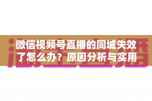 微信视频号直播的同城失效了怎么办？原因分析与实用解决方案全攻略