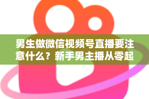 男生做微信视频号直播要注意什么？新手男主播从零起号的避坑与实战全攻略