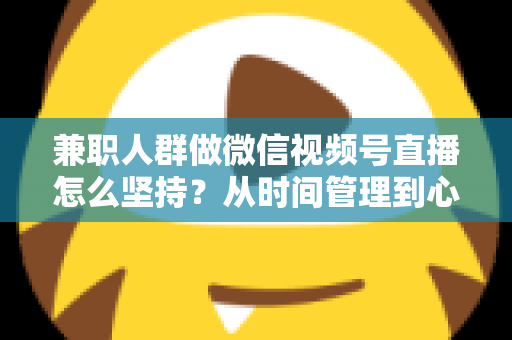 兼职人群做微信视频号直播怎么坚持？从时间管理到心态建设，一份助你长期深耕的实战指南