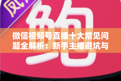 微信视频号直播十大常见问题全解析：新手主播避坑与高效起号的实战指南