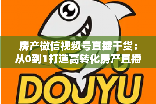 房产微信视频号直播干货：从0到1打造高转化房产直播间的实战指南