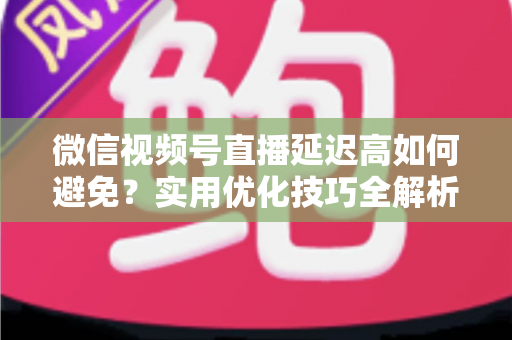 微信视频号直播延迟高如何避免?实用优化技巧全解析,让直播流畅不卡顿 微信视频号直播延迟高如何避免?实用优化技巧全解析,让直播流畅不卡顿
