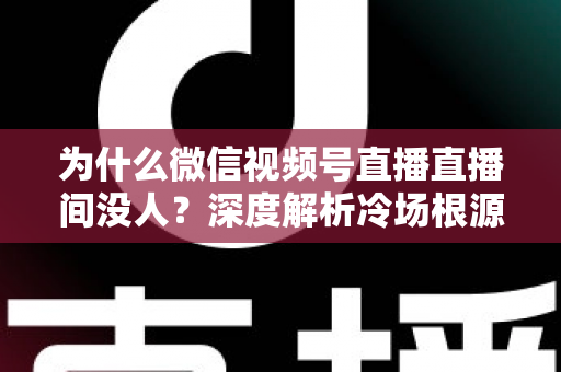 为什么微信视频号直播直播间没人？深度解析冷场根源与快速起号引流实战攻略