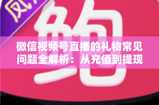 微信视频号直播的礼物常见问题全解析：从充值到提现，主播与观众必备的实用指南
