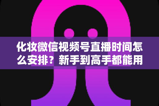 化妆微信视频号直播时间怎么安排?新手到高手都能用的时间规划全攻略 化妆微信视频号直播时间怎么安排?新手到高手都能用的时间规划全攻略