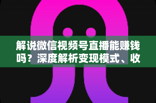 解说微信视频号直播能赚钱吗？深度解析变现模式、收入水平与起号攻略