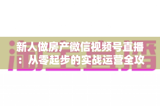 新人做房产微信视频号直播:从零起步的实战运营全攻略 新人做房产微信视频号直播:从零起步的实战运营全攻略