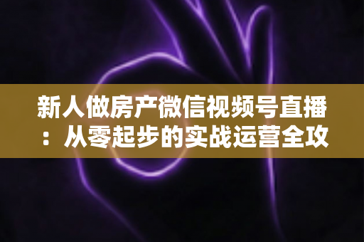 新人做房产微信视频号直播：从零起步的实战运营全攻略