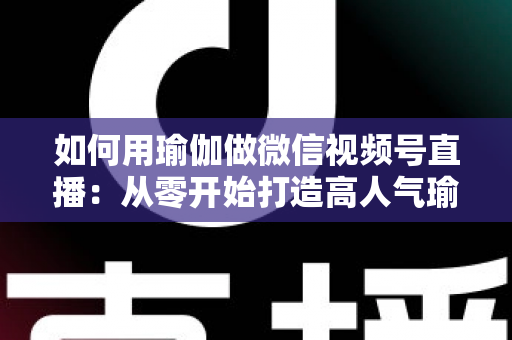 如何用瑜伽做微信视频号直播：从零开始打造高人气瑜伽直播间的完整指南