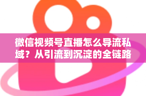 微信视频号直播怎么导流私域？从引流到沉淀的全链路实战指南