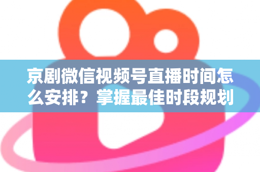 京剧微信视频号直播时间怎么安排？掌握最佳时段规划，让国粹直播间人气翻倍