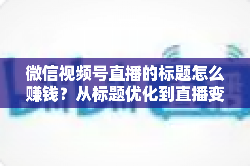 微信视频号直播的标题怎么赚钱?从标题优化到直播变现的实战指南 微信视频号直播的标题怎么赚钱?从标题优化到直播变现的实战指南
