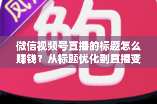 微信视频号直播的标题怎么赚钱？从标题优化到直播变现的实战指南