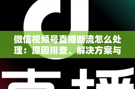 微信视频号直播断流怎么处理：原因排查、解决方案与预防全指南