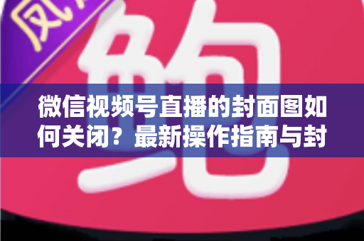 微信视频号直播的封面图如何关闭?最新操作指南与封面设置技巧全解析 微信视频号直播的封面图如何关闭?最新操作指南与封面设置技巧全解析