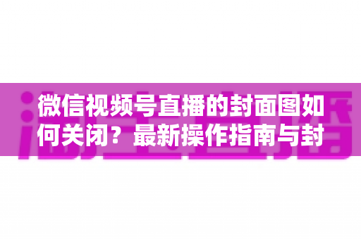微信视频号直播的封面图如何关闭？最新操作指南与封面设置技巧全解析